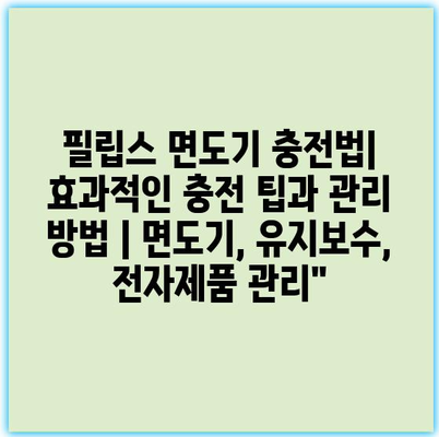 필립스 면도기 충전법| 효과적인 충전 팁과 관리 방법 | 면도기, 유지보수, 전자제품 관리"