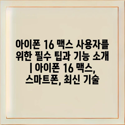 아이폰 16 맥스 사용자를 위한 필수 팁과 기능 소개 | 아이폰 16 맥스, 스마트폰, 최신 기술