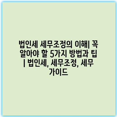 법인세 세무조정의 이해| 꼭 알아야 할 5가지 방법과 팁 | 법인세, 세무조정, 세무 가이드